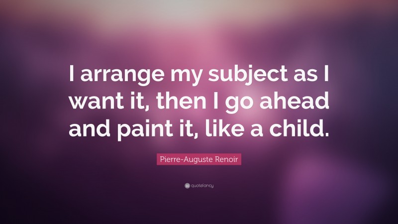 Pierre-Auguste Renoir Quote: “I arrange my subject as I want it, then I go ahead and paint it, like a child.”