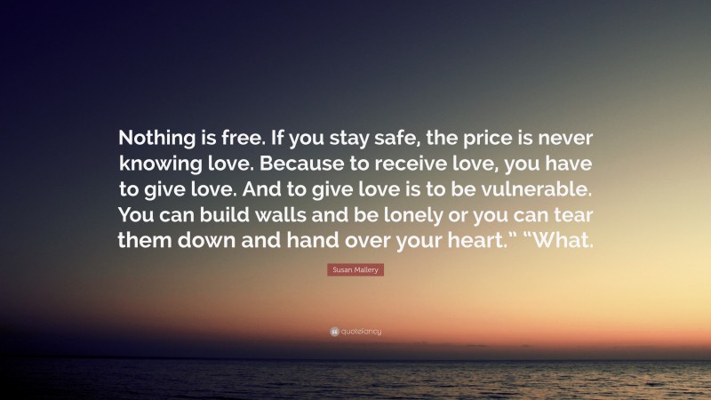 Susan Mallery Quote: “Nothing is free. If you stay safe, the price is never knowing love. Because to receive love, you have to give love. And to give love is to be vulnerable. You can build walls and be lonely or you can tear them down and hand over your heart.” “What.”