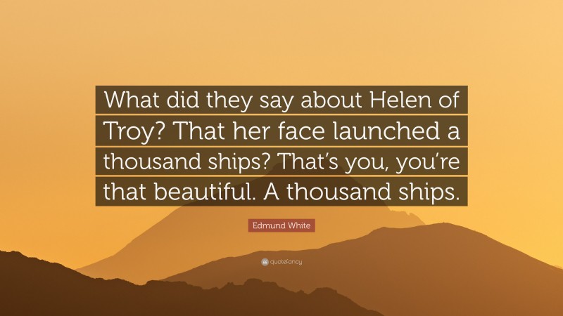 Edmund White Quote: “What did they say about Helen of Troy? That her face launched a thousand ships? That’s you, you’re that beautiful. A thousand ships.”