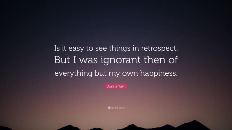 Donna Tartt Quote: “Is it easy to see things in retrospect. But I was ignorant then of everything but my own happiness.”
