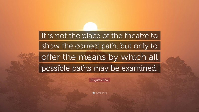 Augusto Boal Quote: “It is not the place of the theatre to show the correct path, but only to offer the means by which all possible paths may be examined.”