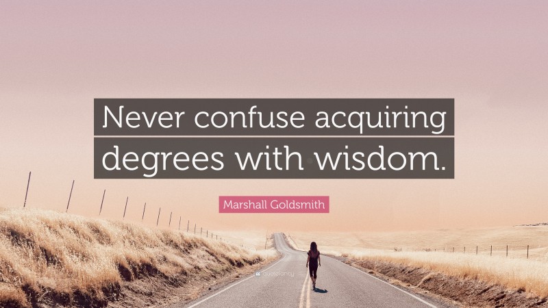 Marshall Goldsmith Quote: “Never confuse acquiring degrees with wisdom.”