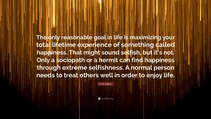 Scott Adams Quote: “The only reasonable goal in life is maximizing your total lifetime experience of something called happiness. That might sound selfish, but it’s not. Only a sociopath or a hermit can find happiness through extreme selfishness. A normal person needs to treat others well in order to enjoy life.”