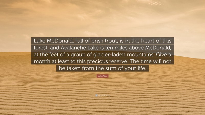 John Muir Quote: “Lake McDonald, full of brisk trout, is in the heart of this forest, and Avalanche Lake is ten miles above McDonald, at the feet of a group of glacier-laden mountains. Give a month at least to this precious reserve. The time will not be taken from the sum of your life.”