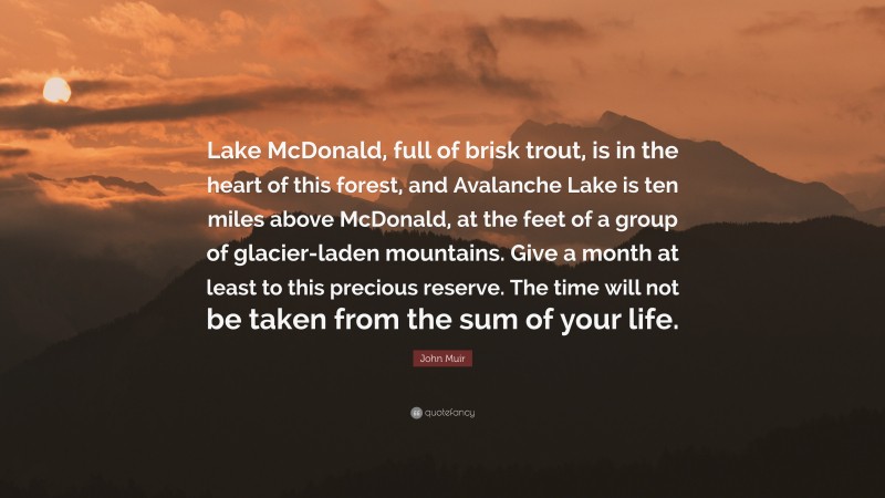John Muir Quote: “Lake McDonald, full of brisk trout, is in the heart of this forest, and Avalanche Lake is ten miles above McDonald, at the feet of a group of glacier-laden mountains. Give a month at least to this precious reserve. The time will not be taken from the sum of your life.”