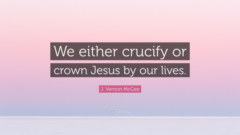 J. Vernon McGee Quote: “We either crucify or crown Jesus by our lives.”