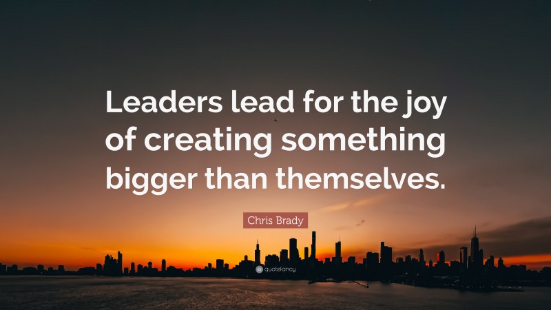 Chris Brady Quote: “Leaders lead for the joy of creating something bigger than themselves.”