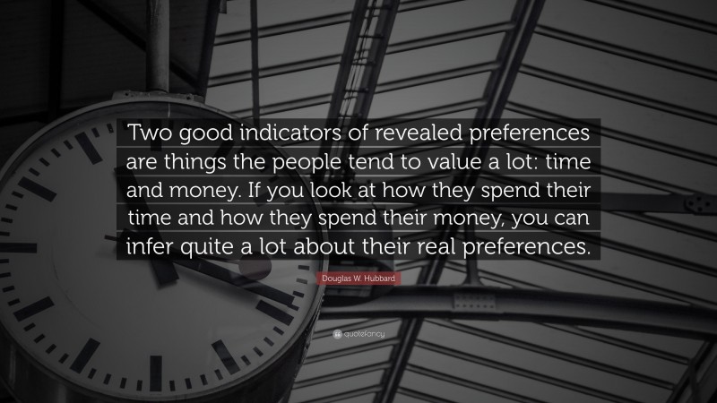 Douglas W. Hubbard Quote: “Two good indicators of revealed preferences are things the people tend to value a lot: time and money. If you look at how they spend their time and how they spend their money, you can infer quite a lot about their real preferences.”