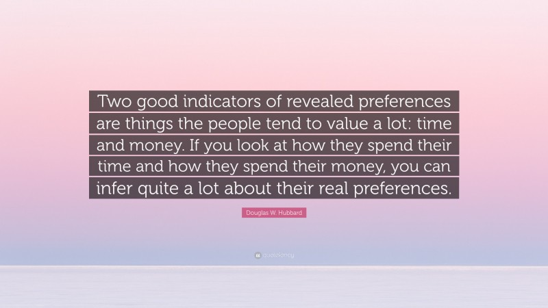 Douglas W. Hubbard Quote: “Two good indicators of revealed preferences are things the people tend to value a lot: time and money. If you look at how they spend their time and how they spend their money, you can infer quite a lot about their real preferences.”