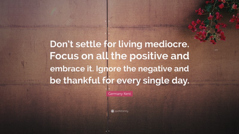 Germany Kent Quote: “Don’t settle for living mediocre. Focus on all the positive and embrace it. Ignore the negative and be thankful for every single day.”