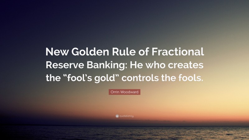 Orrin Woodward Quote: “New Golden Rule of Fractional Reserve Banking: He who creates the “fool’s gold” controls the fools.”