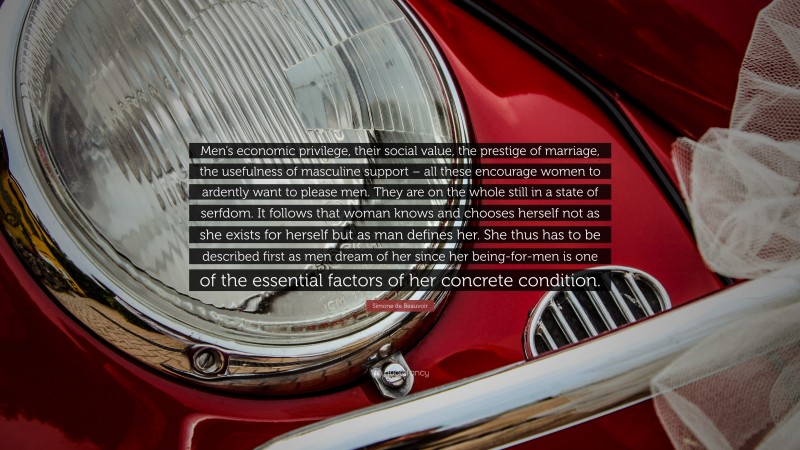 Simone de Beauvoir Quote: “Men’s economic privilege, their social value, the prestige of marriage, the usefulness of masculine support – all these encourage women to ardently want to please men. They are on the whole still in a state of serfdom. It follows that woman knows and chooses herself not as she exists for herself but as man defines her. She thus has to be described first as men dream of her since her being-for-men is one of the essential factors of her concrete condition.”