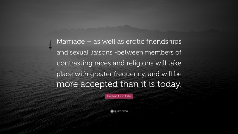 Herbert Otto Gille Quote: “Marriage – as well as erotic friendships and sexual liaisons -between members of contrasting races and religions will take place with greater frequency, and will be more accepted than it is today.”