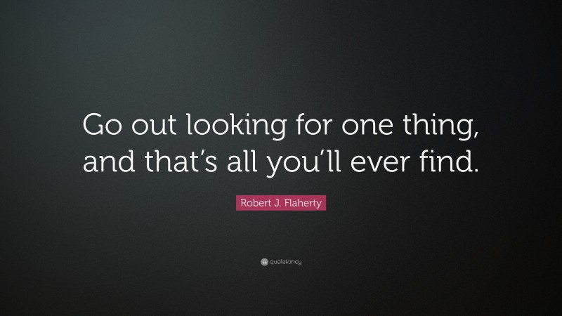 Robert J. Flaherty Quote: “Go out looking for one thing, and that’s all you’ll ever find.”
