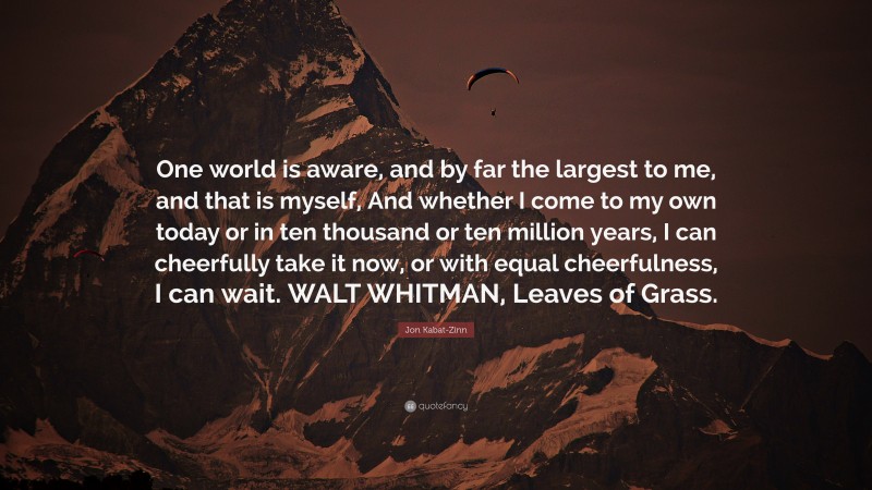 Jon Kabat-Zinn Quote: “One world is aware, and by far the largest to me, and that is myself, And whether I come to my own today or in ten thousand or ten million years, I can cheerfully take it now, or with equal cheerfulness, I can wait. WALT WHITMAN, Leaves of Grass.”