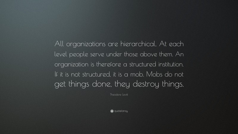 Theodore Levitt Quote: “All organizations are hierarchical. At each level people serve under those above them. An organization is therefore a structured institution. If it is not structured, it is a mob. Mobs do not get things done, they destroy things.”