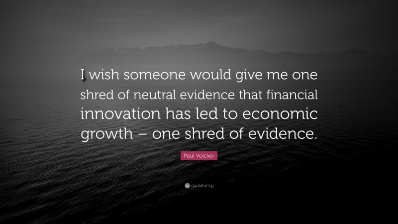 Paul Volcker Quote: “I wish someone would give me one shred of neutral evidence that financial innovation has led to economic growth – one shred of evidence.”