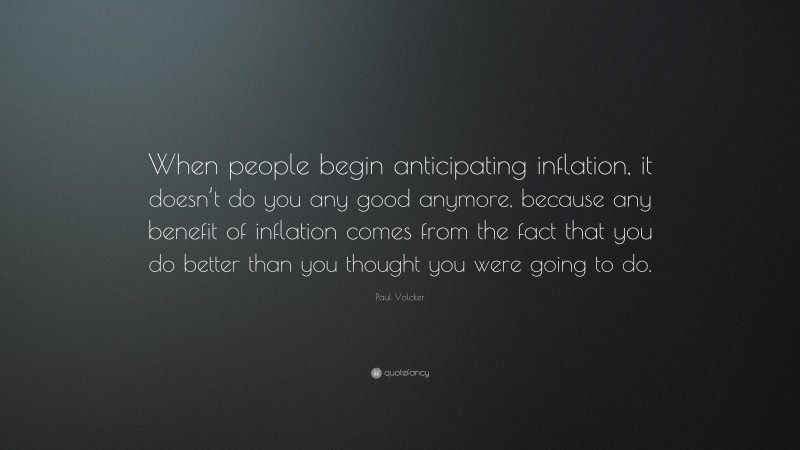 Paul Volcker Quote: “When people begin anticipating inflation, it doesn’t do you any good anymore, because any benefit of inflation comes from the fact that you do better than you thought you were going to do.”