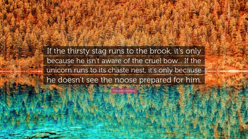 Deborah Harkness Quote: “If the thirsty stag runs to the brook, it’s only because he isn’t aware of the cruel bow... If the unicorn runs to its chaste nest, it’s only because he doesn’t see the noose prepared for him.”