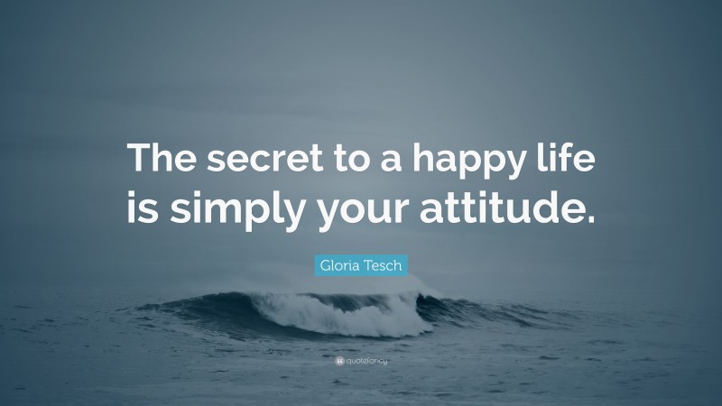 Gloria Tesch Quote: “The secret to a happy life is simply your attitude.”