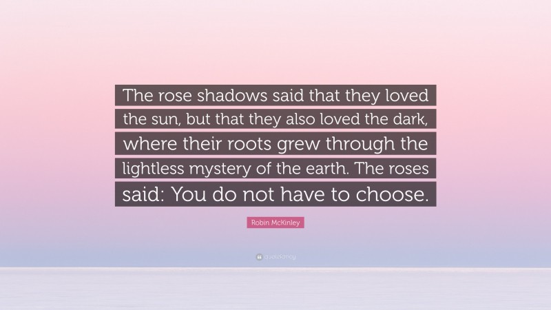 Robin McKinley Quote: “The rose shadows said that they loved the sun, but that they also loved the dark, where their roots grew through the lightless mystery of the earth. The roses said: You do not have to choose.”