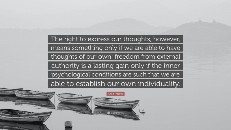 Erich Fromm Quote: “The right to express our thoughts, however, means something only if we are able to have thoughts of our own; freedom from external authority is a lasting gain only if the inner psychological conditions are such that we are able to establish our own individuality.”