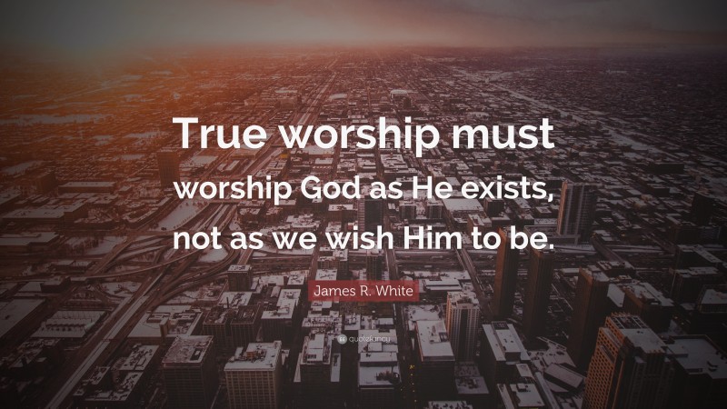James R. White Quote: “True worship must worship God as He exists, not as we wish Him to be.”