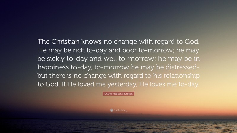 Charles Haddon Spurgeon Quote: “The Christian knows no change with regard to God. He may be rich to-day and poor to-morrow; he may be sickly to-day and well to-morrow; he may be in happiness to-day, to-morrow he may be distressed-but there is no change with regard to his relationship to God. If He loved me yesterday, He loves me to-day.”