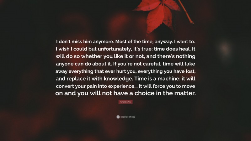 Charles Yu Quote: “I don’t miss him anymore. Most of the time, anyway. I want to. I wish I could but unfortunately, it’s true: time does heal. It will do so whether you like it or not, and there’s nothing anyone can do about it. If you’re not careful, time will take away everything that ever hurt you, everything you have lost, and replace it with knowledge. Time is a machine: it will convert your pain into experience... It will force you to move on and you will not have a choice in the matter.”