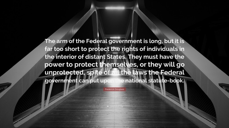 Frederick Douglass Quote: “The arm of the Federal government is long, but it is far too short to protect the rights of individuals in the interior of distant States. They must have the power to protect themselves, or they will go unprotected, spite of all the laws the Federal government can put upon the national statute-book.”