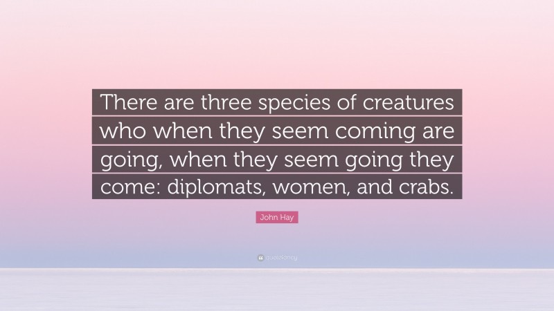 John Hay Quote: “There are three species of creatures who when they seem coming are going, when they seem going they come: diplomats, women, and crabs.”