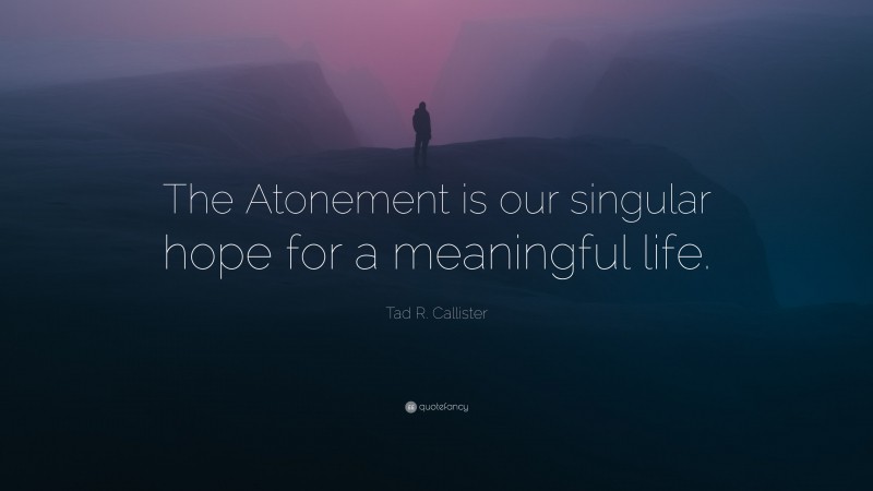 Tad R. Callister Quote: “The Atonement is our singular hope for a meaningful life.”