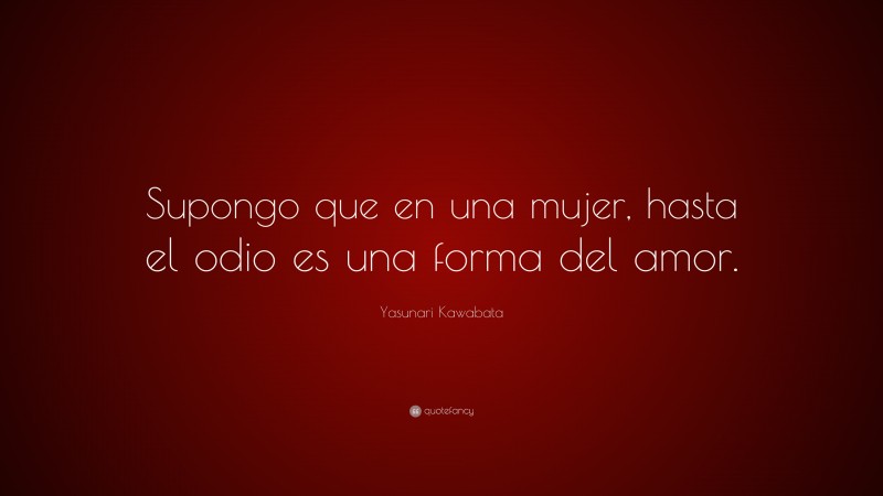 Yasunari Kawabata Quote: “Supongo que en una mujer, hasta el odio es una forma del amor.”