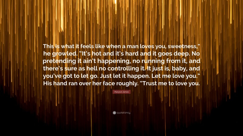 Marysol James Quote: “This is what it feels like when a man loves you, sweetness,” he growled. “It’s hot and it’s hard and it goes deep. No pretending it ain’t happening, no running from it, and there’s sure as hell no controlling it. It just is, baby, and you’ve got to let go. Just let it happen. Let me love you.” His hand ran over her face roughly. “Trust me to love you.”