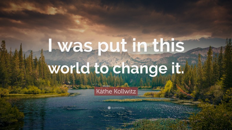 Käthe Kollwitz Quote: “I was put in this world to change it.”