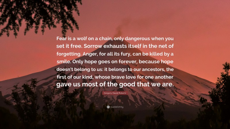 Gregory David Roberts Quote: “Fear is a wolf on a chain, only dangerous when you set it free. Sorrow exhausts itself in the net of forgetting. Anger, for all its fury, can be killed by a smile. Only hope goes on forever, because hope doesn’t belong to us: it belongs to our ancestors, the first of our kind, whose brave love for one another gave us most of the good that we are.”