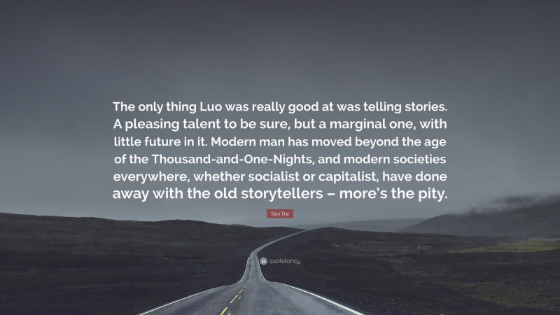 Sijie Dai Quote: “The only thing Luo was really good at was telling stories. A pleasing talent to be sure, but a marginal one, with little future in it. Modern man has moved beyond the age of the Thousand-and-One-Nights, and modern societies everywhere, whether socialist or capitalist, have done away with the old storytellers – more’s the pity.”