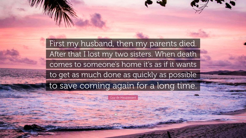 Guy de Maupassant Quote: “First my husband, then my parents died. After that I lost my two sisters. When death comes to someone’s home it’s as if it wants to get as much done as quickly as possible to save coming again for a long time.”