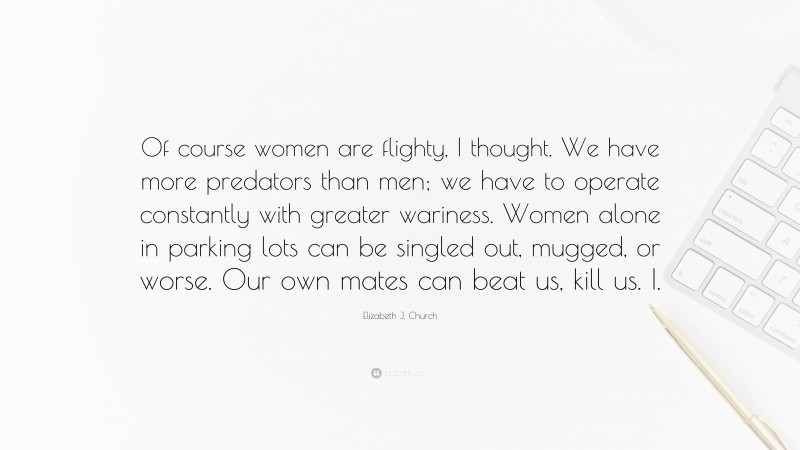 Elizabeth J. Church Quote: “Of course women are flighty, I thought. We have more predators than men; we have to operate constantly with greater wariness. Women alone in parking lots can be singled out, mugged, or worse. Our own mates can beat us, kill us. I.”