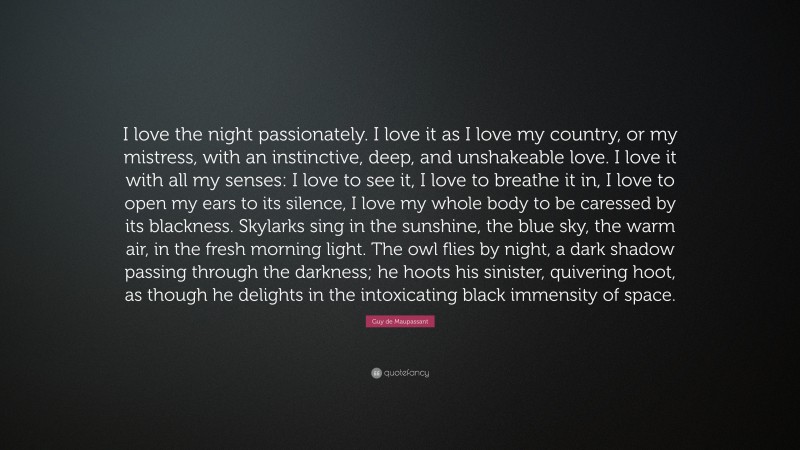 Guy de Maupassant Quote: “I love the night passionately. I love it as I love my country, or my mistress, with an instinctive, deep, and unshakeable love. I love it with all my senses: I love to see it, I love to breathe it in, I love to open my ears to its silence, I love my whole body to be caressed by its blackness. Skylarks sing in the sunshine, the blue sky, the warm air, in the fresh morning light. The owl flies by night, a dark shadow passing through the darkness; he hoots his sinister, quivering hoot, as though he delights in the intoxicating black immensity of space.”