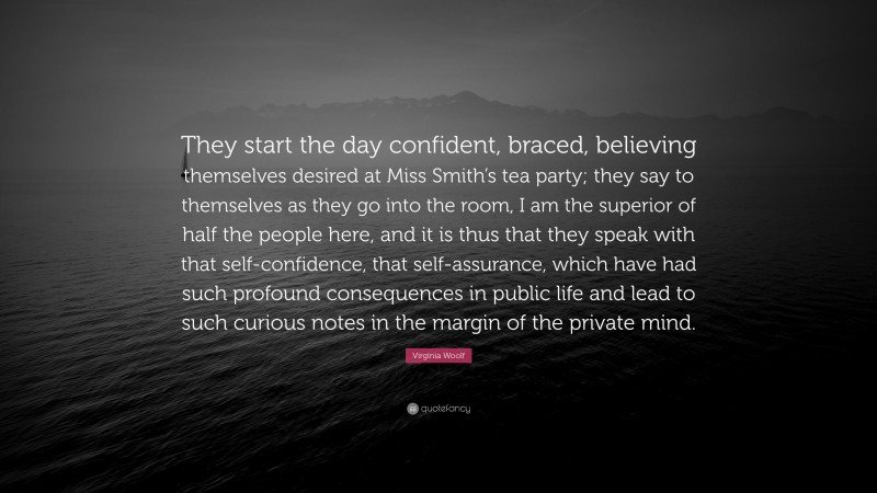 Virginia Woolf Quote: “They start the day confident, braced, believing themselves desired at Miss Smith’s tea party; they say to themselves as they go into the room, I am the superior of half the people here, and it is thus that they speak with that self-confidence, that self-assurance, which have had such profound consequences in public life and lead to such curious notes in the margin of the private mind.”