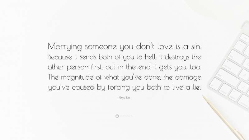 Greg Iles Quote: “Marrying someone you don’t love is a sin. Because it sends both of you to hell. It destroys the other person first, but in the end it gets you, too. The magnitude of what you’ve done, the damage you’ve caused by forcing you both to live a lie.”