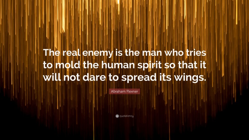 Abraham Flexner Quote: “The real enemy is the man who tries to mold the human spirit so that it will not dare to spread its wings.”