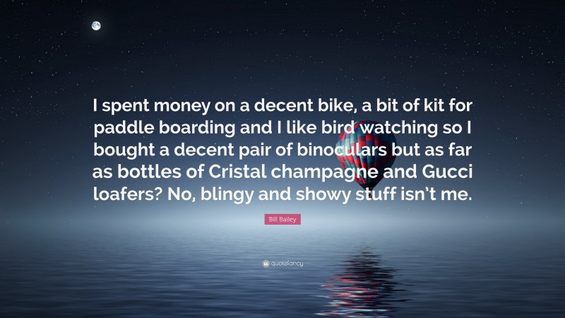 Bill Bailey Quote: “I spent money on a decent bike, a bit of kit for paddle boarding and I like bird watching so I bought a decent pair of binoculars but as far as bottles of Cristal champagne and Gucci loafers? No, blingy and showy stuff isn’t me.”