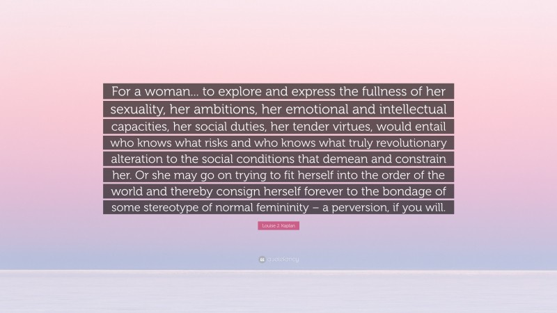 Louise J. Kaplan Quote: “For a woman... to explore and express the fullness of her sexuality, her ambitions, her emotional and intellectual capacities, her social duties, her tender virtues, would entail who knows what risks and who knows what truly revolutionary alteration to the social conditions that demean and constrain her. Or she may go on trying to fit herself into the order of the world and thereby consign herself forever to the bondage of some stereotype of normal femininity – a perversion, if you will.”