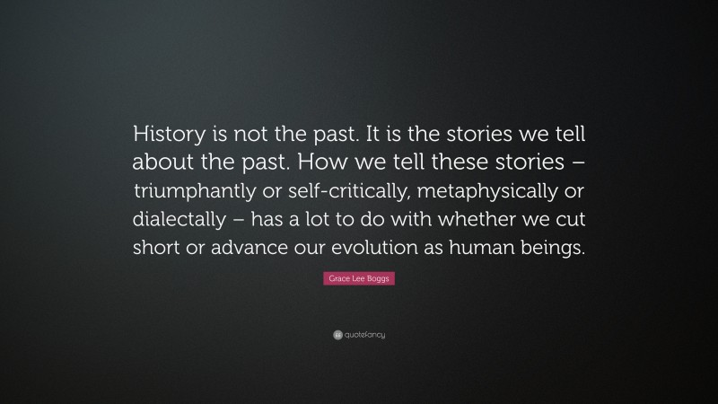 Grace Lee Boggs Quote: “History is not the past. It is the stories we tell about the past. How we tell these stories – triumphantly or self-critically, metaphysically or dialectally – has a lot to do with whether we cut short or advance our evolution as human beings.”