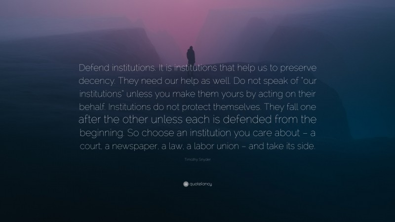 Timothy Snyder Quote: “Defend institutions. It is institutions that help us to preserve decency. They need our help as well. Do not speak of “our institutions” unless you make them yours by acting on their behalf. Institutions do not protect themselves. They fall one after the other unless each is defended from the beginning. So choose an institution you care about – a court, a newspaper, a law, a labor union – and take its side.”