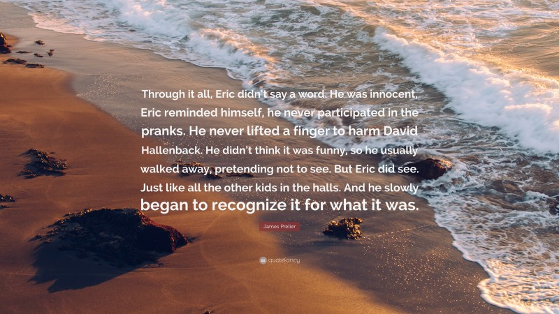 James Preller Quote: “Through it all, Eric didn’t say a word. He was innocent, Eric reminded himself, he never participated in the pranks. He never lifted a finger to harm David Hallenback. He didn’t think it was funny, so he usually walked away, pretending not to see. But Eric did see. Just like all the other kids in the halls. And he slowly began to recognize it for what it was.”