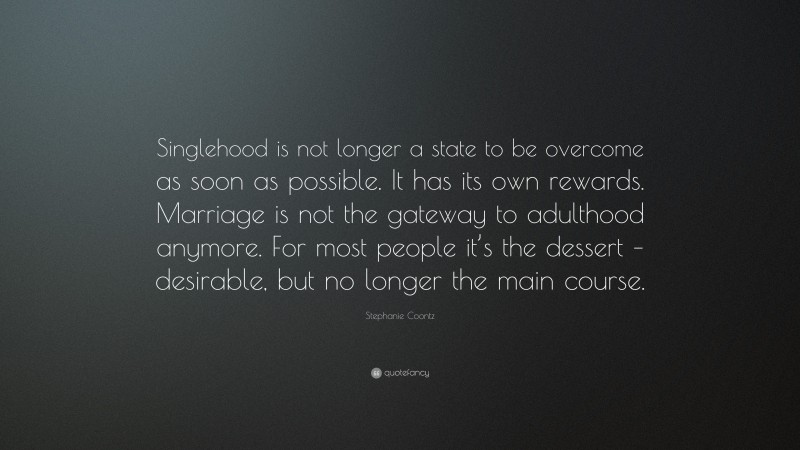 Stephanie Coontz Quote: “Singlehood is not longer a state to be overcome as soon as possible. It has its own rewards. Marriage is not the gateway to adulthood anymore. For most people it’s the dessert – desirable, but no longer the main course.”