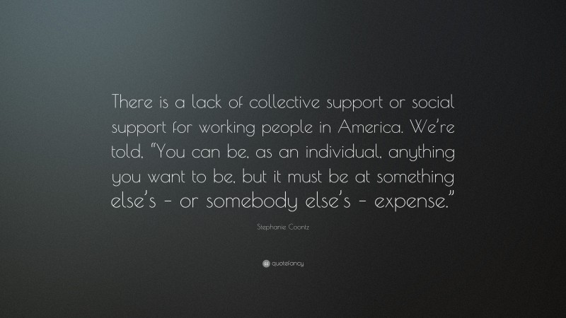 Stephanie Coontz Quote: “There is a lack of collective support or social support for working people in America. We’re told, “You can be, as an individual, anything you want to be, but it must be at something else’s – or somebody else’s – expense.””